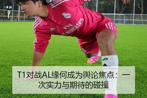 T1对战AL缘何成为舆论焦点：一次实力与期待的碰撞